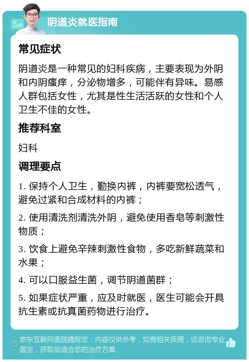 阴道炎就医指南 常见症状 阴道炎是一种常见的妇科疾病，主要表现为外阴和内阴瘙痒，分泌物增多，可能伴有异味。易感人群包括女性，尤其是性生活活跃的女性和个人卫生不佳的女性。 推荐科室 妇科 调理要点 1. 保持个人卫生，勤换内裤，内裤要宽松透气，避免过紧和合成材料的内裤； 2. 使用清洗剂清洗外阴，避免使用香皂等刺激性物质； 3. 饮食上避免辛辣刺激性食物，多吃新鲜蔬菜和水果； 4. 可以口服益生菌，调节阴道菌群； 5. 如果症状严重，应及时就医，医生可能会开具抗生素或抗真菌药物进行治疗。