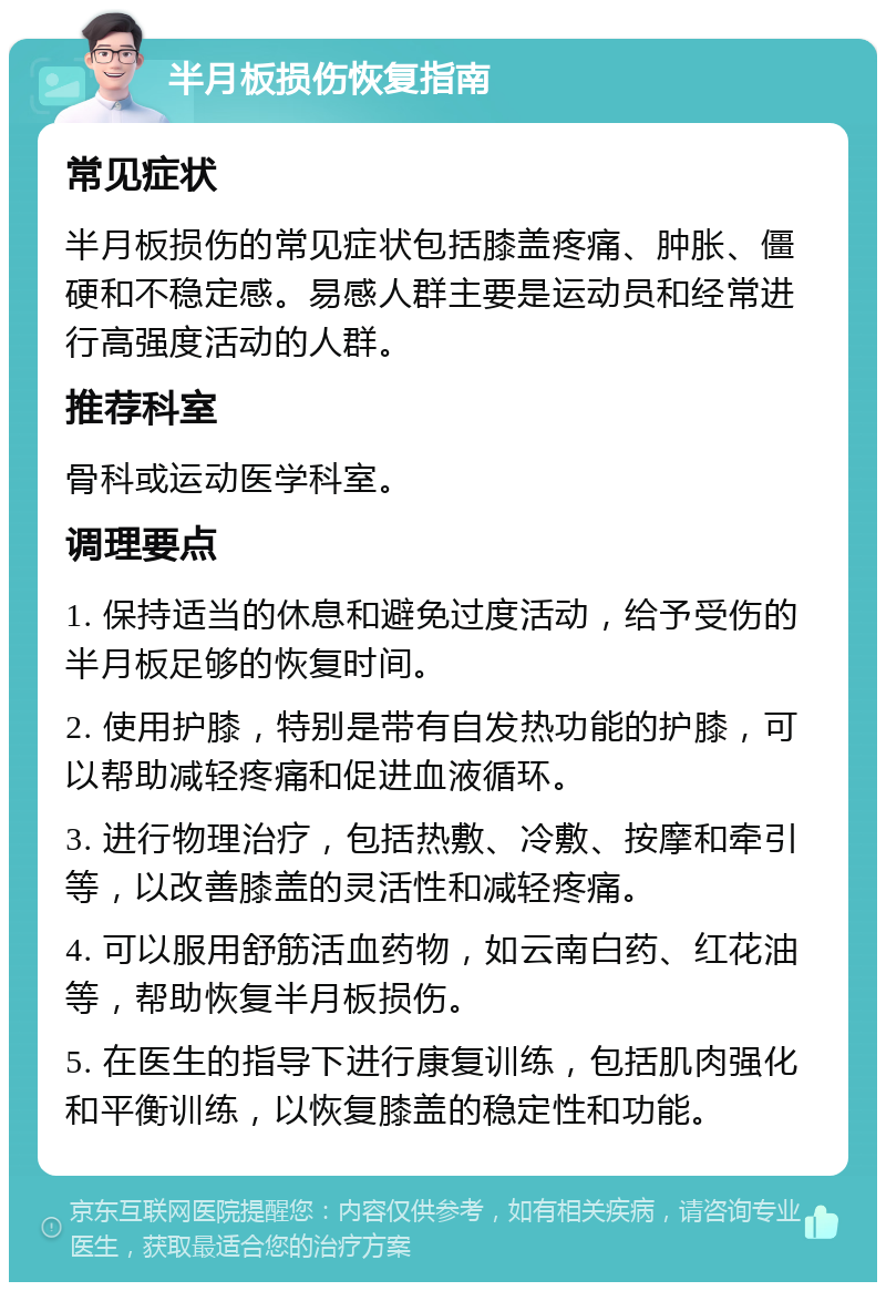 半月板损伤恢复指南 常见症状 半月板损伤的常见症状包括膝盖疼痛、肿胀、僵硬和不稳定感。易感人群主要是运动员和经常进行高强度活动的人群。 推荐科室 骨科或运动医学科室。 调理要点 1. 保持适当的休息和避免过度活动，给予受伤的半月板足够的恢复时间。 2. 使用护膝，特别是带有自发热功能的护膝，可以帮助减轻疼痛和促进血液循环。 3. 进行物理治疗，包括热敷、冷敷、按摩和牵引等，以改善膝盖的灵活性和减轻疼痛。 4. 可以服用舒筋活血药物，如云南白药、红花油等，帮助恢复半月板损伤。 5. 在医生的指导下进行康复训练，包括肌肉强化和平衡训练，以恢复膝盖的稳定性和功能。