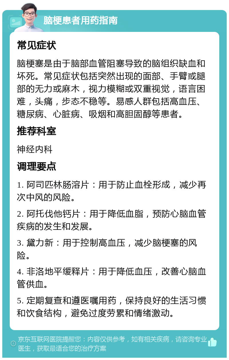 脑梗患者用药指南 常见症状 脑梗塞是由于脑部血管阻塞导致的脑组织缺血和坏死。常见症状包括突然出现的面部、手臂或腿部的无力或麻木，视力模糊或双重视觉，语言困难，头痛，步态不稳等。易感人群包括高血压、糖尿病、心脏病、吸烟和高胆固醇等患者。 推荐科室 神经内科 调理要点 1. 阿司匹林肠溶片：用于防止血栓形成，减少再次中风的风险。 2. 阿托伐他钙片：用于降低血脂，预防心脑血管疾病的发生和发展。 3. 黛力新：用于控制高血压，减少脑梗塞的风险。 4. 非洛地平缓释片：用于降低血压，改善心脑血管供血。 5. 定期复查和遵医嘱用药，保持良好的生活习惯和饮食结构，避免过度劳累和情绪激动。