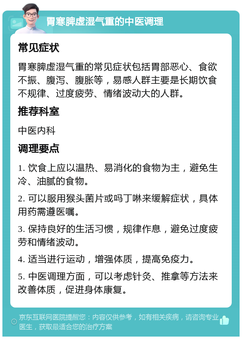 胃寒脾虚湿气重的中医调理 常见症状 胃寒脾虚湿气重的常见症状包括胃部恶心、食欲不振、腹泻、腹胀等，易感人群主要是长期饮食不规律、过度疲劳、情绪波动大的人群。 推荐科室 中医内科 调理要点 1. 饮食上应以温热、易消化的食物为主，避免生冷、油腻的食物。 2. 可以服用猴头菌片或吗丁啉来缓解症状，具体用药需遵医嘱。 3. 保持良好的生活习惯，规律作息，避免过度疲劳和情绪波动。 4. 适当进行运动，增强体质，提高免疫力。 5. 中医调理方面，可以考虑针灸、推拿等方法来改善体质，促进身体康复。