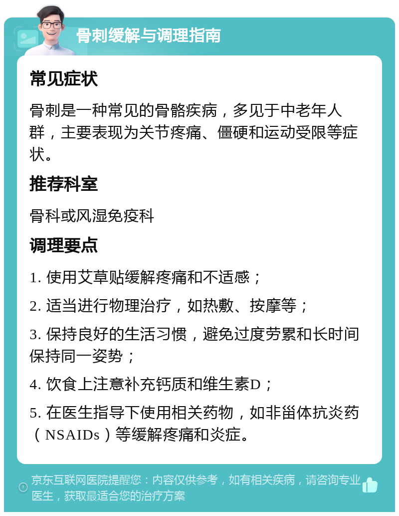 骨刺缓解与调理指南 常见症状 骨刺是一种常见的骨骼疾病，多见于中老年人群，主要表现为关节疼痛、僵硬和运动受限等症状。 推荐科室 骨科或风湿免疫科 调理要点 1. 使用艾草贴缓解疼痛和不适感； 2. 适当进行物理治疗，如热敷、按摩等； 3. 保持良好的生活习惯，避免过度劳累和长时间保持同一姿势； 4. 饮食上注意补充钙质和维生素D； 5. 在医生指导下使用相关药物，如非甾体抗炎药（NSAIDs）等缓解疼痛和炎症。