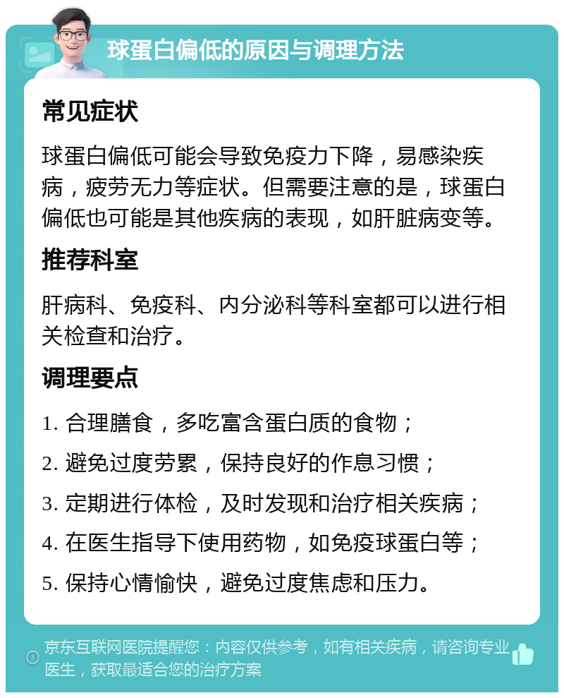 球蛋白偏低的原因与调理方法 常见症状 球蛋白偏低可能会导致免疫力下降，易感染疾病，疲劳无力等症状。但需要注意的是，球蛋白偏低也可能是其他疾病的表现，如肝脏病变等。 推荐科室 肝病科、免疫科、内分泌科等科室都可以进行相关检查和治疗。 调理要点 1. 合理膳食，多吃富含蛋白质的食物； 2. 避免过度劳累，保持良好的作息习惯； 3. 定期进行体检，及时发现和治疗相关疾病； 4. 在医生指导下使用药物，如免疫球蛋白等； 5. 保持心情愉快，避免过度焦虑和压力。