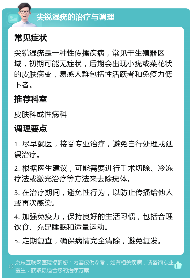 尖锐湿疣的治疗与调理 常见症状 尖锐湿疣是一种性传播疾病，常见于生殖器区域，初期可能无症状，后期会出现小疣或菜花状的皮肤病变，易感人群包括性活跃者和免疫力低下者。 推荐科室 皮肤科或性病科 调理要点 1. 尽早就医，接受专业治疗，避免自行处理或延误治疗。 2. 根据医生建议，可能需要进行手术切除、冷冻疗法或激光治疗等方法来去除疣体。 3. 在治疗期间，避免性行为，以防止传播给他人或再次感染。 4. 加强免疫力，保持良好的生活习惯，包括合理饮食、充足睡眠和适量运动。 5. 定期复查，确保病情完全清除，避免复发。