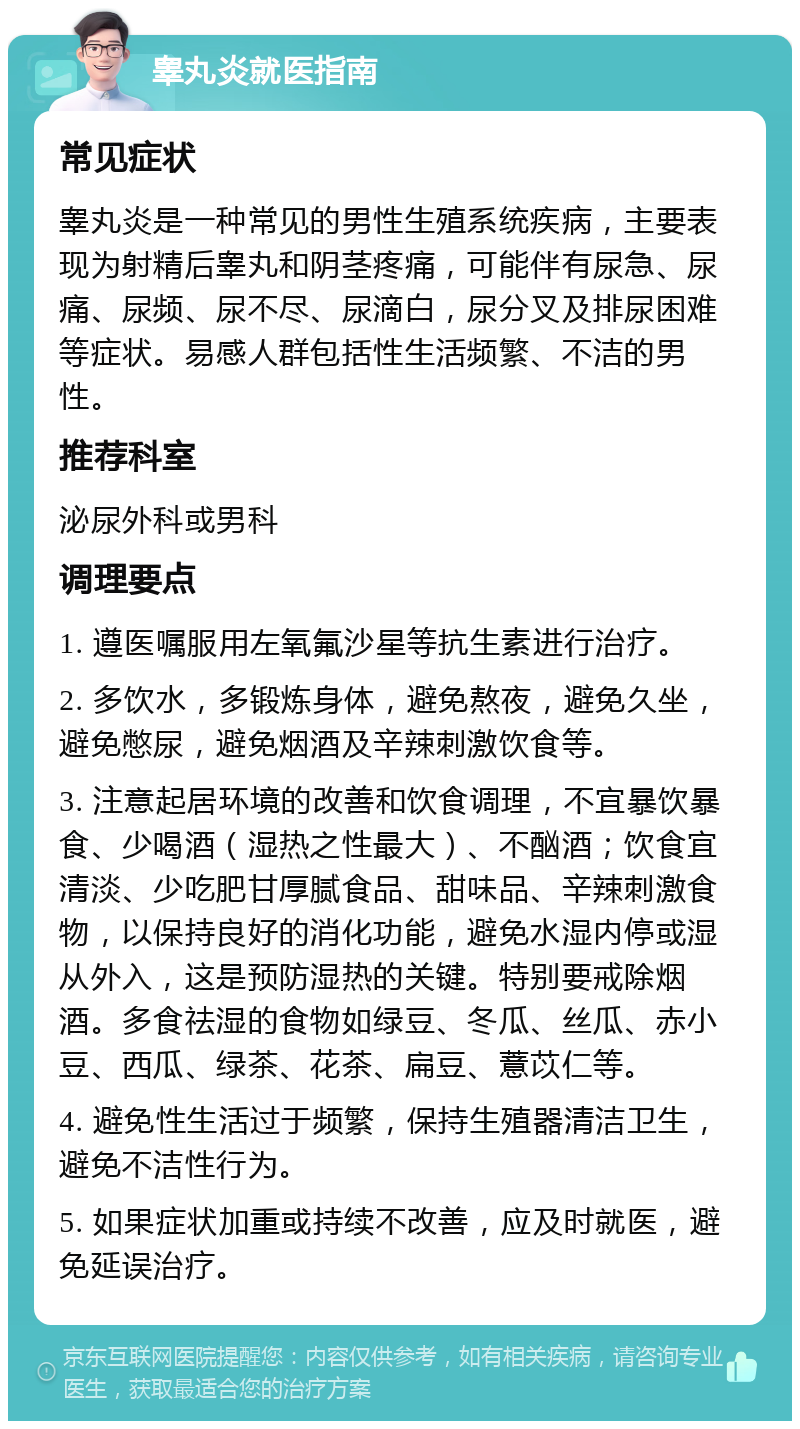 睾丸炎就医指南 常见症状 睾丸炎是一种常见的男性生殖系统疾病，主要表现为射精后睾丸和阴茎疼痛，可能伴有尿急、尿痛、尿频、尿不尽、尿滴白，尿分叉及排尿困难等症状。易感人群包括性生活频繁、不洁的男性。 推荐科室 泌尿外科或男科 调理要点 1. 遵医嘱服用左氧氟沙星等抗生素进行治疗。 2. 多饮水，多锻炼身体，避免熬夜，避免久坐，避免憋尿，避免烟酒及辛辣刺激饮食等。 3. 注意起居环境的改善和饮食调理，不宜暴饮暴食、少喝酒（湿热之性最大）、不酗酒；饮食宜清淡、少吃肥甘厚腻食品、甜味品、辛辣刺激食物，以保持良好的消化功能，避免水湿内停或湿从外入，这是预防湿热的关键。特别要戒除烟酒。多食祛湿的食物如绿豆、冬瓜、丝瓜、赤小豆、西瓜、绿茶、花茶、扁豆、薏苡仁等。 4. 避免性生活过于频繁，保持生殖器清洁卫生，避免不洁性行为。 5. 如果症状加重或持续不改善，应及时就医，避免延误治疗。