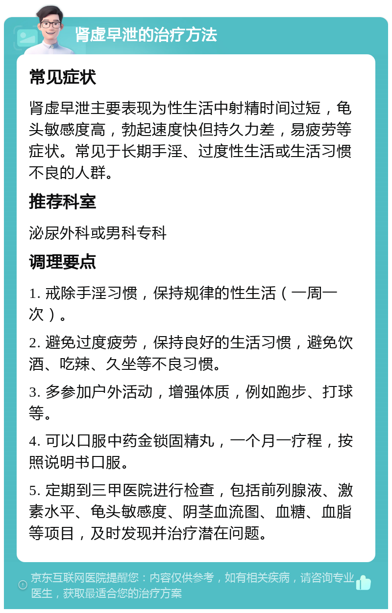 肾虚早泄的治疗方法 常见症状 肾虚早泄主要表现为性生活中射精时间过短，龟头敏感度高，勃起速度快但持久力差，易疲劳等症状。常见于长期手淫、过度性生活或生活习惯不良的人群。 推荐科室 泌尿外科或男科专科 调理要点 1. 戒除手淫习惯，保持规律的性生活（一周一次）。 2. 避免过度疲劳，保持良好的生活习惯，避免饮酒、吃辣、久坐等不良习惯。 3. 多参加户外活动，增强体质，例如跑步、打球等。 4. 可以口服中药金锁固精丸，一个月一疗程，按照说明书口服。 5. 定期到三甲医院进行检查，包括前列腺液、激素水平、龟头敏感度、阴茎血流图、血糖、血脂等项目，及时发现并治疗潜在问题。