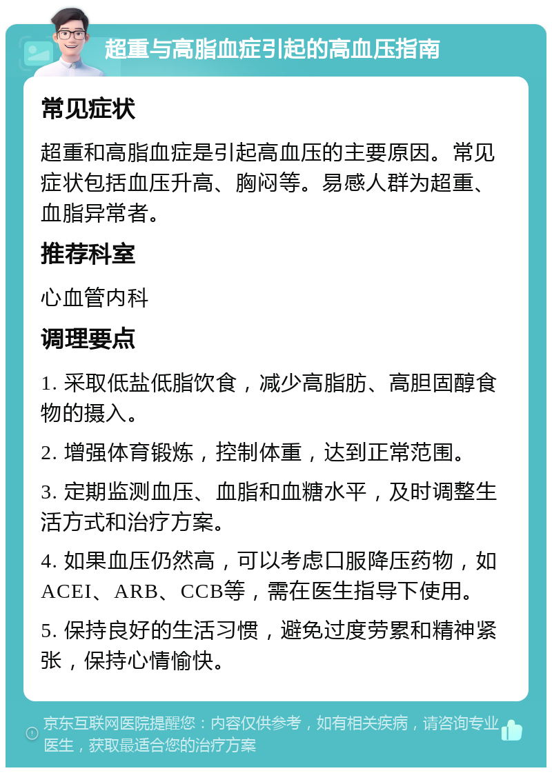 超重与高脂血症引起的高血压指南 常见症状 超重和高脂血症是引起高血压的主要原因。常见症状包括血压升高、胸闷等。易感人群为超重、血脂异常者。 推荐科室 心血管内科 调理要点 1. 采取低盐低脂饮食，减少高脂肪、高胆固醇食物的摄入。 2. 增强体育锻炼，控制体重，达到正常范围。 3. 定期监测血压、血脂和血糖水平，及时调整生活方式和治疗方案。 4. 如果血压仍然高，可以考虑口服降压药物，如ACEI、ARB、CCB等，需在医生指导下使用。 5. 保持良好的生活习惯，避免过度劳累和精神紧张，保持心情愉快。