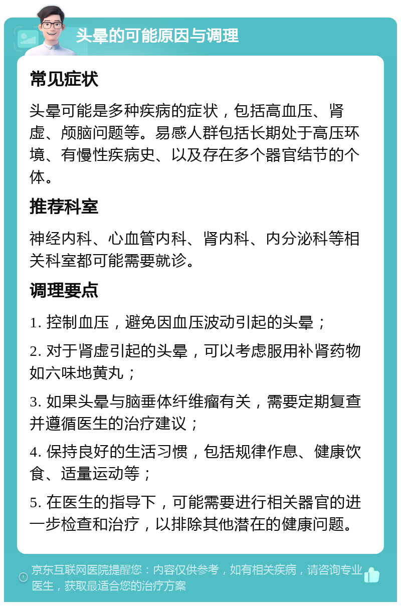 头晕的可能原因与调理 常见症状 头晕可能是多种疾病的症状，包括高血压、肾虚、颅脑问题等。易感人群包括长期处于高压环境、有慢性疾病史、以及存在多个器官结节的个体。 推荐科室 神经内科、心血管内科、肾内科、内分泌科等相关科室都可能需要就诊。 调理要点 1. 控制血压，避免因血压波动引起的头晕； 2. 对于肾虚引起的头晕，可以考虑服用补肾药物如六味地黄丸； 3. 如果头晕与脑垂体纤维瘤有关，需要定期复查并遵循医生的治疗建议； 4. 保持良好的生活习惯，包括规律作息、健康饮食、适量运动等； 5. 在医生的指导下，可能需要进行相关器官的进一步检查和治疗，以排除其他潜在的健康问题。