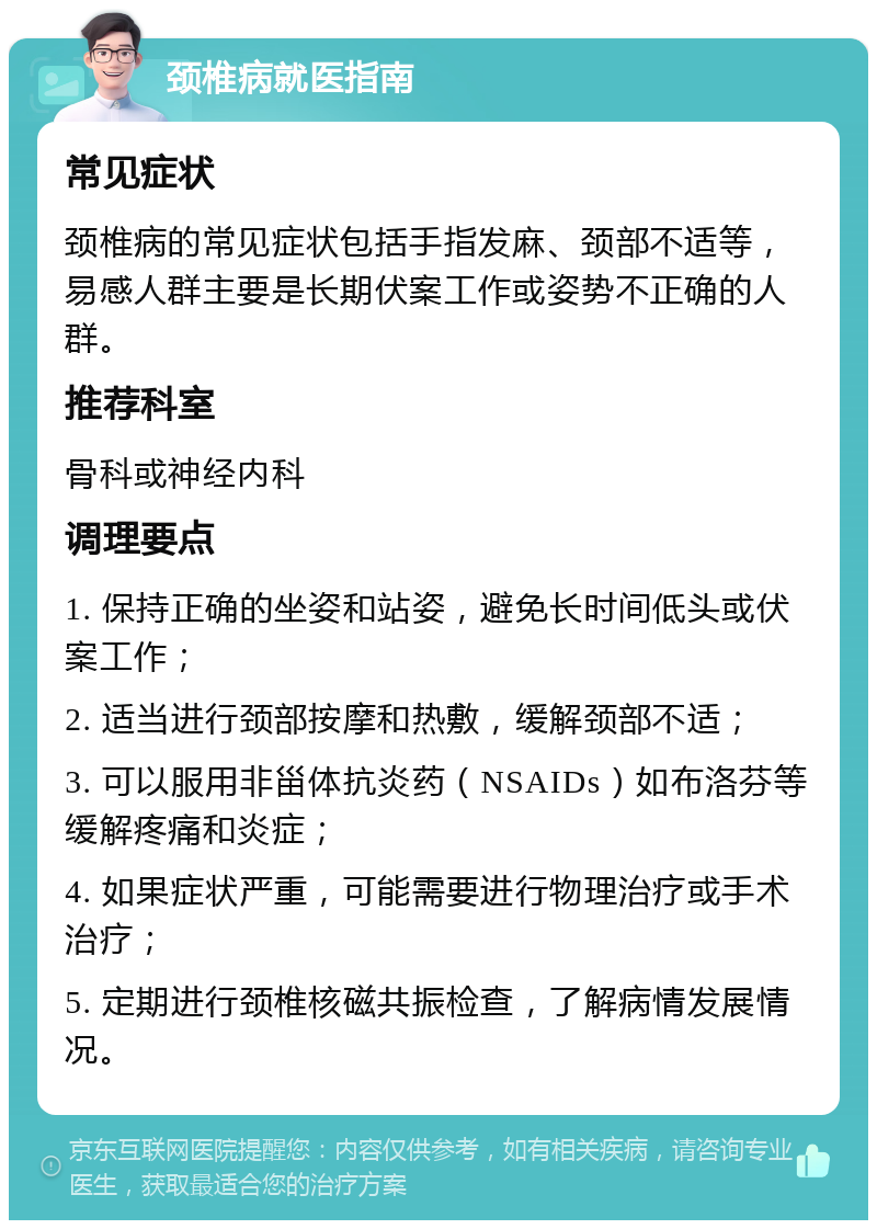 颈椎病就医指南 常见症状 颈椎病的常见症状包括手指发麻、颈部不适等，易感人群主要是长期伏案工作或姿势不正确的人群。 推荐科室 骨科或神经内科 调理要点 1. 保持正确的坐姿和站姿，避免长时间低头或伏案工作； 2. 适当进行颈部按摩和热敷，缓解颈部不适； 3. 可以服用非甾体抗炎药（NSAIDs）如布洛芬等缓解疼痛和炎症； 4. 如果症状严重，可能需要进行物理治疗或手术治疗； 5. 定期进行颈椎核磁共振检查，了解病情发展情况。