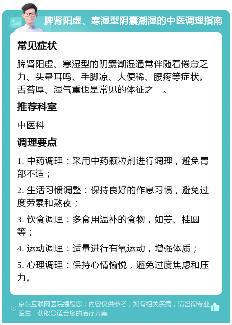 脾肾阳虚、寒湿型阴囊潮湿的中医调理指南 常见症状 脾肾阳虚、寒湿型的阴囊潮湿通常伴随着倦怠乏力、头晕耳鸣、手脚凉、大便稀、腰疼等症状。舌苔厚、湿气重也是常见的体征之一。 推荐科室 中医科 调理要点 1. 中药调理：采用中药颗粒剂进行调理，避免胃部不适； 2. 生活习惯调整：保持良好的作息习惯，避免过度劳累和熬夜； 3. 饮食调理：多食用温补的食物，如姜、桂圆等； 4. 运动调理：适量进行有氧运动，增强体质； 5. 心理调理：保持心情愉悦，避免过度焦虑和压力。