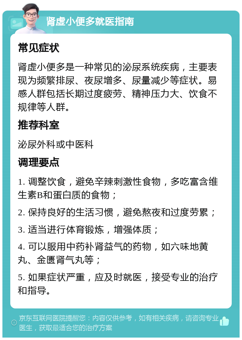 肾虚小便多就医指南 常见症状 肾虚小便多是一种常见的泌尿系统疾病，主要表现为频繁排尿、夜尿增多、尿量减少等症状。易感人群包括长期过度疲劳、精神压力大、饮食不规律等人群。 推荐科室 泌尿外科或中医科 调理要点 1. 调整饮食，避免辛辣刺激性食物，多吃富含维生素B和蛋白质的食物； 2. 保持良好的生活习惯，避免熬夜和过度劳累； 3. 适当进行体育锻炼，增强体质； 4. 可以服用中药补肾益气的药物，如六味地黄丸、金匮肾气丸等； 5. 如果症状严重，应及时就医，接受专业的治疗和指导。