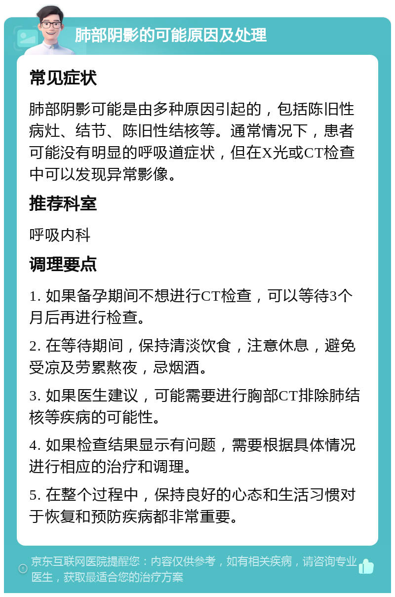 肺部阴影的可能原因及处理 常见症状 肺部阴影可能是由多种原因引起的，包括陈旧性病灶、结节、陈旧性结核等。通常情况下，患者可能没有明显的呼吸道症状，但在X光或CT检查中可以发现异常影像。 推荐科室 呼吸内科 调理要点 1. 如果备孕期间不想进行CT检查，可以等待3个月后再进行检查。 2. 在等待期间，保持清淡饮食，注意休息，避免受凉及劳累熬夜，忌烟酒。 3. 如果医生建议，可能需要进行胸部CT排除肺结核等疾病的可能性。 4. 如果检查结果显示有问题，需要根据具体情况进行相应的治疗和调理。 5. 在整个过程中，保持良好的心态和生活习惯对于恢复和预防疾病都非常重要。