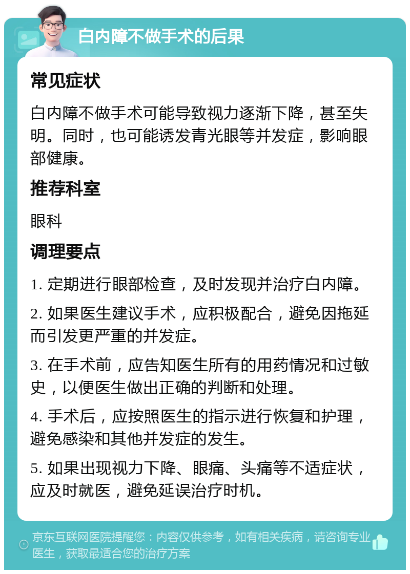 白内障不做手术的后果 常见症状 白内障不做手术可能导致视力逐渐下降，甚至失明。同时，也可能诱发青光眼等并发症，影响眼部健康。 推荐科室 眼科 调理要点 1. 定期进行眼部检查，及时发现并治疗白内障。 2. 如果医生建议手术，应积极配合，避免因拖延而引发更严重的并发症。 3. 在手术前，应告知医生所有的用药情况和过敏史，以便医生做出正确的判断和处理。 4. 手术后，应按照医生的指示进行恢复和护理，避免感染和其他并发症的发生。 5. 如果出现视力下降、眼痛、头痛等不适症状，应及时就医，避免延误治疗时机。