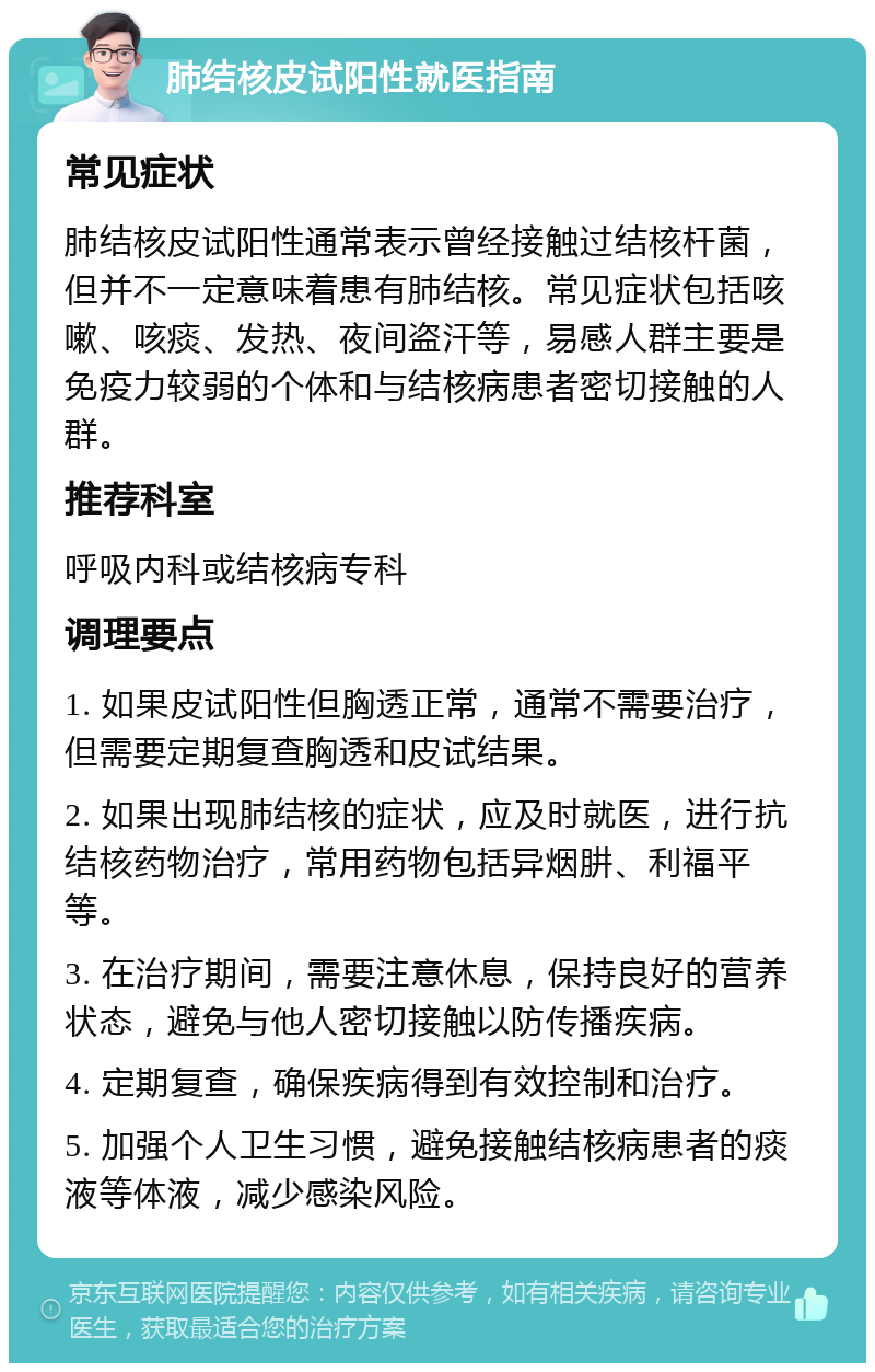 肺结核皮试阳性就医指南 常见症状 肺结核皮试阳性通常表示曾经接触过结核杆菌，但并不一定意味着患有肺结核。常见症状包括咳嗽、咳痰、发热、夜间盗汗等，易感人群主要是免疫力较弱的个体和与结核病患者密切接触的人群。 推荐科室 呼吸内科或结核病专科 调理要点 1. 如果皮试阳性但胸透正常，通常不需要治疗，但需要定期复查胸透和皮试结果。 2. 如果出现肺结核的症状，应及时就医，进行抗结核药物治疗，常用药物包括异烟肼、利福平等。 3. 在治疗期间，需要注意休息，保持良好的营养状态，避免与他人密切接触以防传播疾病。 4. 定期复查，确保疾病得到有效控制和治疗。 5. 加强个人卫生习惯，避免接触结核病患者的痰液等体液，减少感染风险。