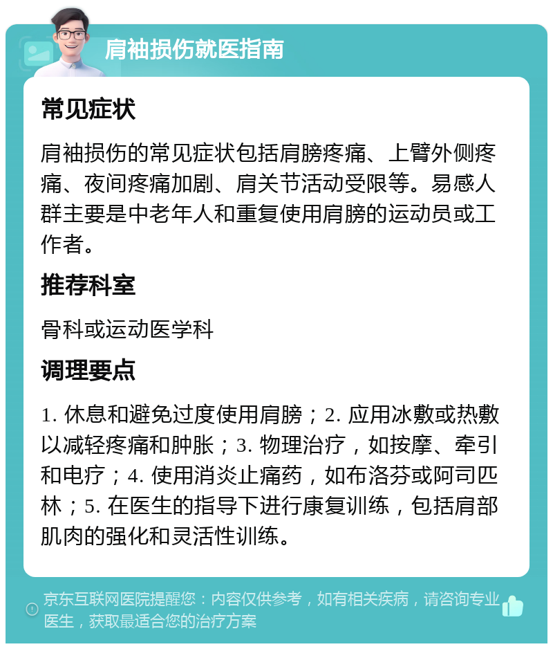 肩袖损伤就医指南 常见症状 肩袖损伤的常见症状包括肩膀疼痛、上臂外侧疼痛、夜间疼痛加剧、肩关节活动受限等。易感人群主要是中老年人和重复使用肩膀的运动员或工作者。 推荐科室 骨科或运动医学科 调理要点 1. 休息和避免过度使用肩膀；2. 应用冰敷或热敷以减轻疼痛和肿胀；3. 物理治疗，如按摩、牵引和电疗；4. 使用消炎止痛药，如布洛芬或阿司匹林；5. 在医生的指导下进行康复训练，包括肩部肌肉的强化和灵活性训练。