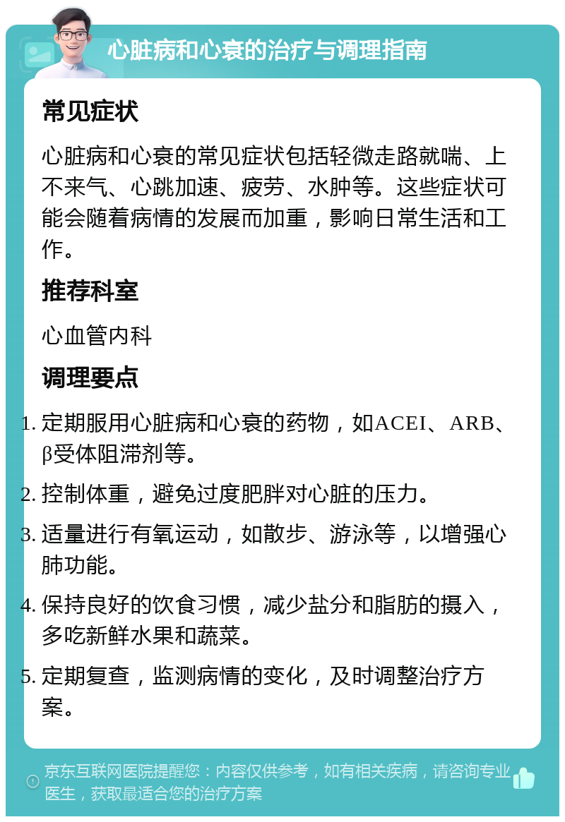 心脏病和心衰的治疗与调理指南 常见症状 心脏病和心衰的常见症状包括轻微走路就喘、上不来气、心跳加速、疲劳、水肿等。这些症状可能会随着病情的发展而加重，影响日常生活和工作。 推荐科室 心血管内科 调理要点 定期服用心脏病和心衰的药物，如ACEI、ARB、β受体阻滞剂等。 控制体重，避免过度肥胖对心脏的压力。 适量进行有氧运动，如散步、游泳等，以增强心肺功能。 保持良好的饮食习惯，减少盐分和脂肪的摄入，多吃新鲜水果和蔬菜。 定期复查，监测病情的变化，及时调整治疗方案。