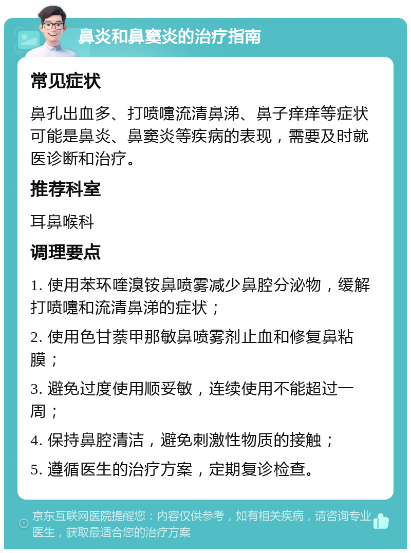 鼻炎和鼻窦炎的治疗指南 常见症状 鼻孔出血多、打喷嚏流清鼻涕、鼻子痒痒等症状可能是鼻炎、鼻窦炎等疾病的表现，需要及时就医诊断和治疗。 推荐科室 耳鼻喉科 调理要点 1. 使用苯环喹溴铵鼻喷雾减少鼻腔分泌物，缓解打喷嚏和流清鼻涕的症状； 2. 使用色甘萘甲那敏鼻喷雾剂止血和修复鼻粘膜； 3. 避免过度使用顺妥敏，连续使用不能超过一周； 4. 保持鼻腔清洁，避免刺激性物质的接触； 5. 遵循医生的治疗方案，定期复诊检查。