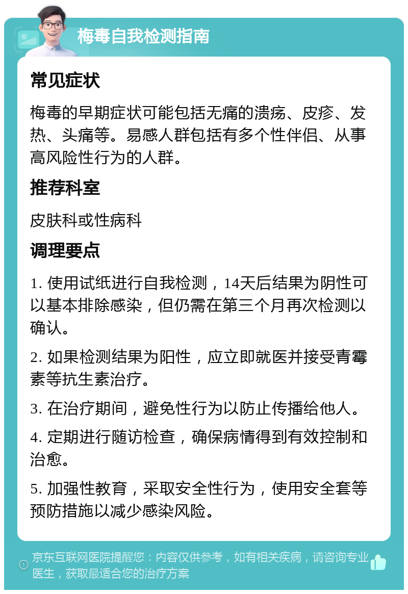 梅毒自我检测指南 常见症状 梅毒的早期症状可能包括无痛的溃疡、皮疹、发热、头痛等。易感人群包括有多个性伴侣、从事高风险性行为的人群。 推荐科室 皮肤科或性病科 调理要点 1. 使用试纸进行自我检测，14天后结果为阴性可以基本排除感染，但仍需在第三个月再次检测以确认。 2. 如果检测结果为阳性，应立即就医并接受青霉素等抗生素治疗。 3. 在治疗期间，避免性行为以防止传播给他人。 4. 定期进行随访检查，确保病情得到有效控制和治愈。 5. 加强性教育，采取安全性行为，使用安全套等预防措施以减少感染风险。