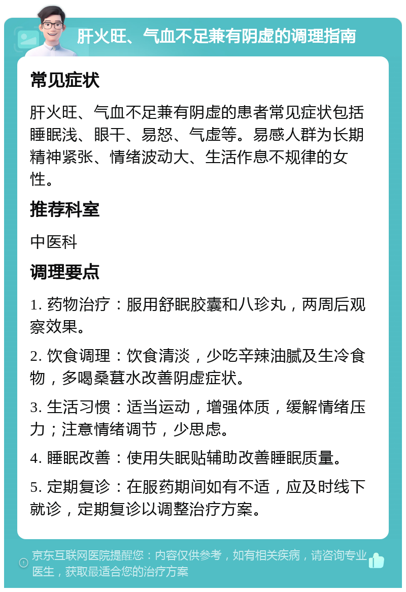 肝火旺、气血不足兼有阴虚的调理指南 常见症状 肝火旺、气血不足兼有阴虚的患者常见症状包括睡眠浅、眼干、易怒、气虚等。易感人群为长期精神紧张、情绪波动大、生活作息不规律的女性。 推荐科室 中医科 调理要点 1. 药物治疗：服用舒眠胶囊和八珍丸，两周后观察效果。 2. 饮食调理：饮食清淡，少吃辛辣油腻及生冷食物，多喝桑葚水改善阴虚症状。 3. 生活习惯：适当运动，增强体质，缓解情绪压力；注意情绪调节，少思虑。 4. 睡眠改善：使用失眠贴辅助改善睡眠质量。 5. 定期复诊：在服药期间如有不适，应及时线下就诊，定期复诊以调整治疗方案。