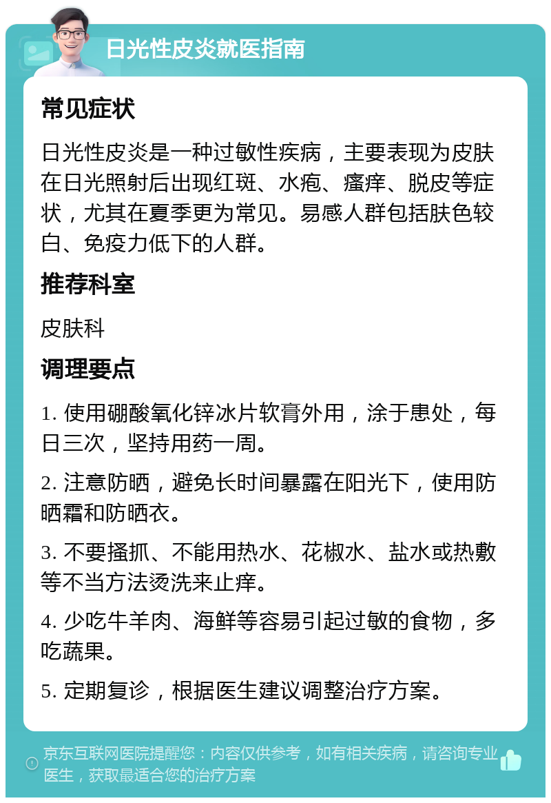 日光性皮炎就医指南 常见症状 日光性皮炎是一种过敏性疾病，主要表现为皮肤在日光照射后出现红斑、水疱、瘙痒、脱皮等症状，尤其在夏季更为常见。易感人群包括肤色较白、免疫力低下的人群。 推荐科室 皮肤科 调理要点 1. 使用硼酸氧化锌冰片软膏外用，涂于患处，每日三次，坚持用药一周。 2. 注意防晒，避免长时间暴露在阳光下，使用防晒霜和防晒衣。 3. 不要搔抓、不能用热水、花椒水、盐水或热敷等不当方法烫洗来止痒。 4. 少吃牛羊肉、海鲜等容易引起过敏的食物，多吃蔬果。 5. 定期复诊，根据医生建议调整治疗方案。