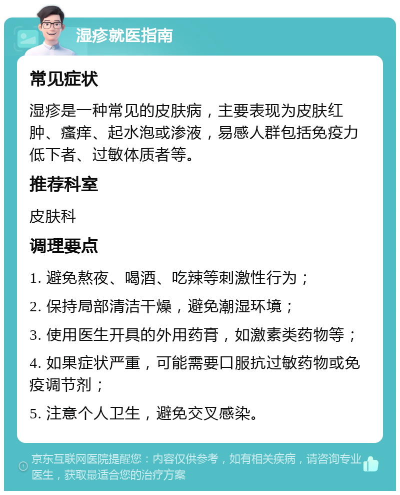 湿疹就医指南 常见症状 湿疹是一种常见的皮肤病，主要表现为皮肤红肿、瘙痒、起水泡或渗液，易感人群包括免疫力低下者、过敏体质者等。 推荐科室 皮肤科 调理要点 1. 避免熬夜、喝酒、吃辣等刺激性行为； 2. 保持局部清洁干燥，避免潮湿环境； 3. 使用医生开具的外用药膏，如激素类药物等； 4. 如果症状严重，可能需要口服抗过敏药物或免疫调节剂； 5. 注意个人卫生，避免交叉感染。