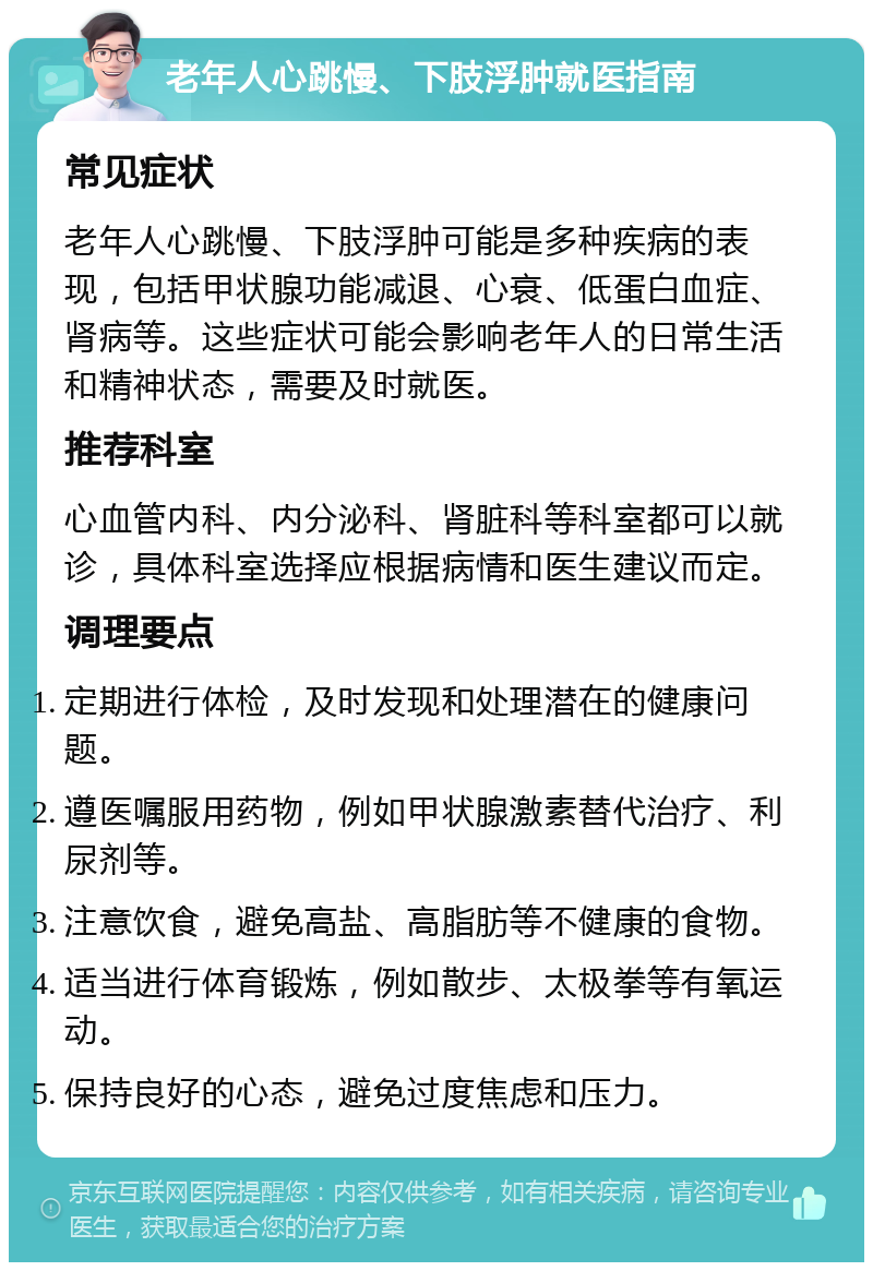 老年人心跳慢、下肢浮肿就医指南 常见症状 老年人心跳慢、下肢浮肿可能是多种疾病的表现，包括甲状腺功能减退、心衰、低蛋白血症、肾病等。这些症状可能会影响老年人的日常生活和精神状态，需要及时就医。 推荐科室 心血管内科、内分泌科、肾脏科等科室都可以就诊，具体科室选择应根据病情和医生建议而定。 调理要点 定期进行体检，及时发现和处理潜在的健康问题。 遵医嘱服用药物，例如甲状腺激素替代治疗、利尿剂等。 注意饮食，避免高盐、高脂肪等不健康的食物。 适当进行体育锻炼，例如散步、太极拳等有氧运动。 保持良好的心态，避免过度焦虑和压力。