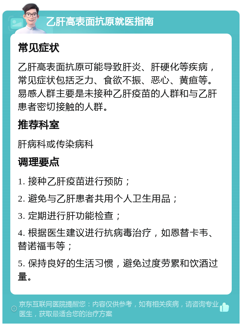 乙肝高表面抗原就医指南 常见症状 乙肝高表面抗原可能导致肝炎、肝硬化等疾病，常见症状包括乏力、食欲不振、恶心、黄疸等。易感人群主要是未接种乙肝疫苗的人群和与乙肝患者密切接触的人群。 推荐科室 肝病科或传染病科 调理要点 1. 接种乙肝疫苗进行预防； 2. 避免与乙肝患者共用个人卫生用品； 3. 定期进行肝功能检查； 4. 根据医生建议进行抗病毒治疗，如恩替卡韦、替诺福韦等； 5. 保持良好的生活习惯，避免过度劳累和饮酒过量。