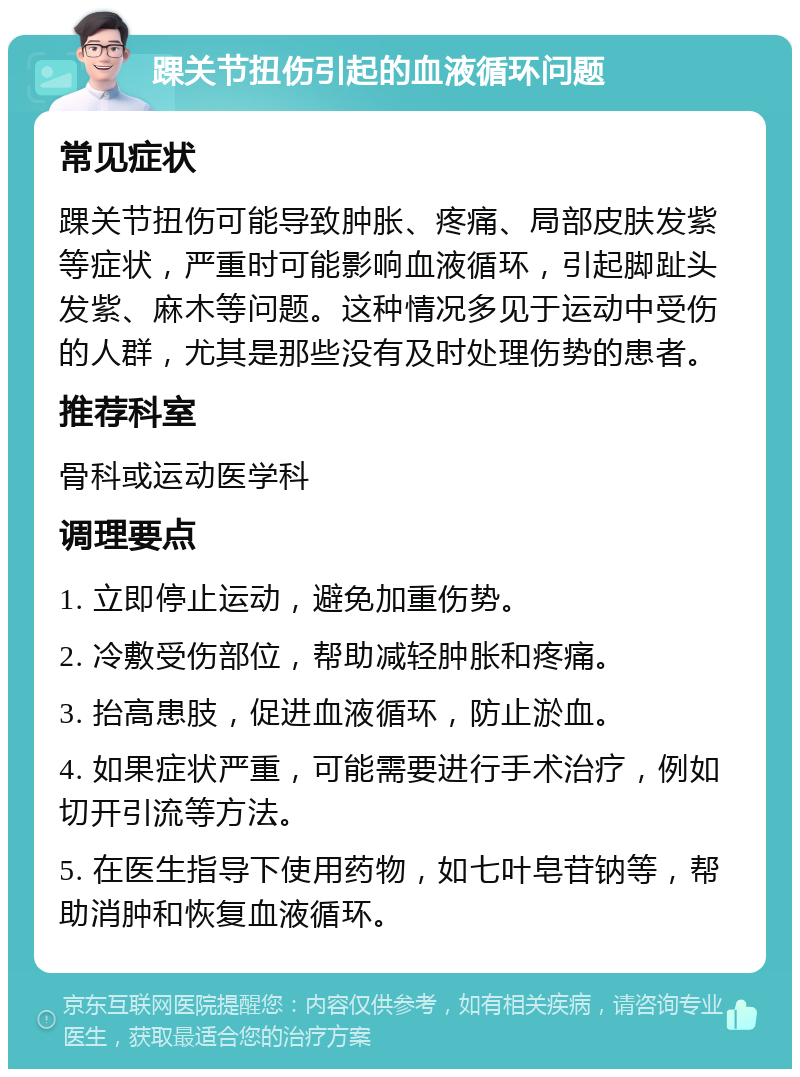 踝关节扭伤引起的血液循环问题 常见症状 踝关节扭伤可能导致肿胀、疼痛、局部皮肤发紫等症状，严重时可能影响血液循环，引起脚趾头发紫、麻木等问题。这种情况多见于运动中受伤的人群，尤其是那些没有及时处理伤势的患者。 推荐科室 骨科或运动医学科 调理要点 1. 立即停止运动，避免加重伤势。 2. 冷敷受伤部位，帮助减轻肿胀和疼痛。 3. 抬高患肢，促进血液循环，防止淤血。 4. 如果症状严重，可能需要进行手术治疗，例如切开引流等方法。 5. 在医生指导下使用药物，如七叶皂苷钠等，帮助消肿和恢复血液循环。