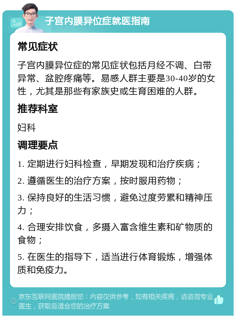 子宫内膜异位症就医指南 常见症状 子宫内膜异位症的常见症状包括月经不调、白带异常、盆腔疼痛等。易感人群主要是30-40岁的女性，尤其是那些有家族史或生育困难的人群。 推荐科室 妇科 调理要点 1. 定期进行妇科检查，早期发现和治疗疾病； 2. 遵循医生的治疗方案，按时服用药物； 3. 保持良好的生活习惯，避免过度劳累和精神压力； 4. 合理安排饮食，多摄入富含维生素和矿物质的食物； 5. 在医生的指导下，适当进行体育锻炼，增强体质和免疫力。