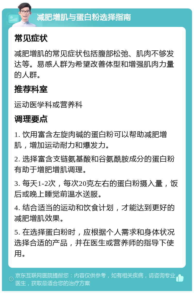 减肥增肌与蛋白粉选择指南 常见症状 减肥增肌的常见症状包括腹部松弛、肌肉不够发达等。易感人群为希望改善体型和增强肌肉力量的人群。 推荐科室 运动医学科或营养科 调理要点 1. 饮用富含左旋肉碱的蛋白粉可以帮助减肥增肌，增加运动耐力和爆发力。 2. 选择富含支链氨基酸和谷氨酰胺成分的蛋白粉有助于增肥增肌调理。 3. 每天1-2次，每次20克左右的蛋白粉摄入量，饭后或晚上睡觉前温水送服。 4. 结合适当的运动和饮食计划，才能达到更好的减肥增肌效果。 5. 在选择蛋白粉时，应根据个人需求和身体状况选择合适的产品，并在医生或营养师的指导下使用。