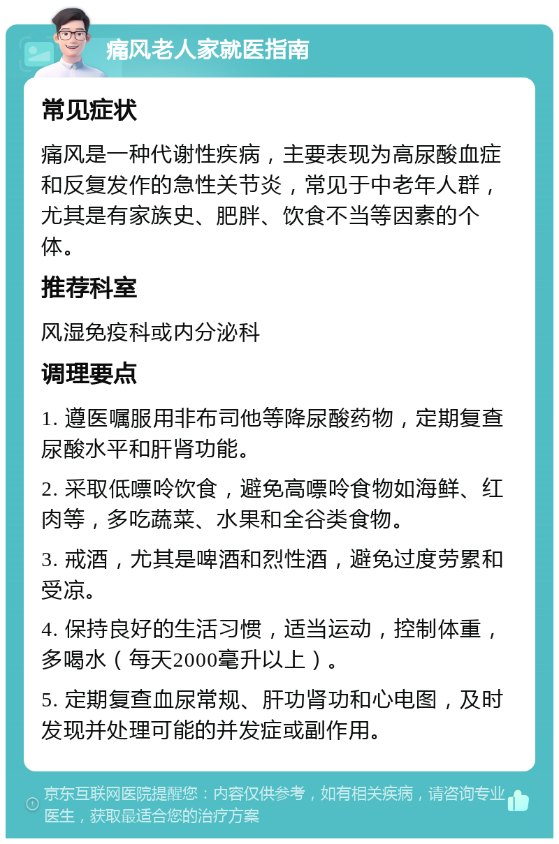 痛风老人家就医指南 常见症状 痛风是一种代谢性疾病，主要表现为高尿酸血症和反复发作的急性关节炎，常见于中老年人群，尤其是有家族史、肥胖、饮食不当等因素的个体。 推荐科室 风湿免疫科或内分泌科 调理要点 1. 遵医嘱服用非布司他等降尿酸药物，定期复查尿酸水平和肝肾功能。 2. 采取低嘌呤饮食，避免高嘌呤食物如海鲜、红肉等，多吃蔬菜、水果和全谷类食物。 3. 戒酒，尤其是啤酒和烈性酒，避免过度劳累和受凉。 4. 保持良好的生活习惯，适当运动，控制体重，多喝水（每天2000毫升以上）。 5. 定期复查血尿常规、肝功肾功和心电图，及时发现并处理可能的并发症或副作用。