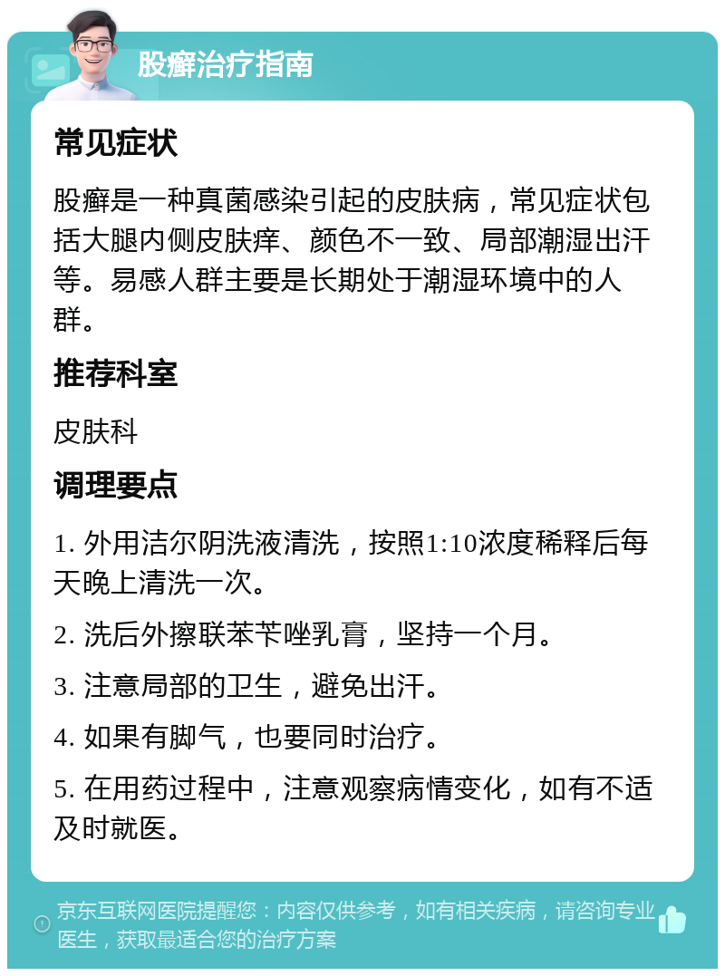 股癣治疗指南 常见症状 股癣是一种真菌感染引起的皮肤病，常见症状包括大腿内侧皮肤痒、颜色不一致、局部潮湿出汗等。易感人群主要是长期处于潮湿环境中的人群。 推荐科室 皮肤科 调理要点 1. 外用洁尔阴洗液清洗，按照1:10浓度稀释后每天晚上清洗一次。 2. 洗后外擦联苯苄唑乳膏，坚持一个月。 3. 注意局部的卫生，避免出汗。 4. 如果有脚气，也要同时治疗。 5. 在用药过程中，注意观察病情变化，如有不适及时就医。