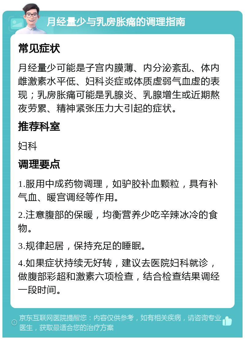 月经量少与乳房胀痛的调理指南 常见症状 月经量少可能是子宫内膜薄、内分泌紊乱、体内雌激素水平低、妇科炎症或体质虚弱气血虚的表现；乳房胀痛可能是乳腺炎、乳腺增生或近期熬夜劳累、精神紧张压力大引起的症状。 推荐科室 妇科 调理要点 1.服用中成药物调理，如驴胶补血颗粒，具有补气血、暖宫调经等作用。 2.注意腹部的保暖，均衡营养少吃辛辣冰冷的食物。 3.规律起居，保持充足的睡眠。 4.如果症状持续无好转，建议去医院妇科就诊，做腹部彩超和激素六项检查，结合检查结果调经一段时间。