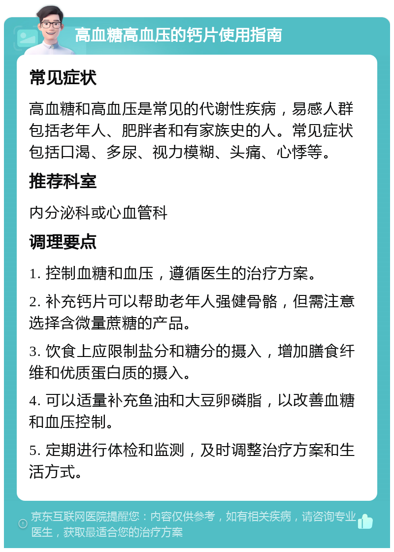 高血糖高血压的钙片使用指南 常见症状 高血糖和高血压是常见的代谢性疾病，易感人群包括老年人、肥胖者和有家族史的人。常见症状包括口渴、多尿、视力模糊、头痛、心悸等。 推荐科室 内分泌科或心血管科 调理要点 1. 控制血糖和血压，遵循医生的治疗方案。 2. 补充钙片可以帮助老年人强健骨骼，但需注意选择含微量蔗糖的产品。 3. 饮食上应限制盐分和糖分的摄入，增加膳食纤维和优质蛋白质的摄入。 4. 可以适量补充鱼油和大豆卵磷脂，以改善血糖和血压控制。 5. 定期进行体检和监测，及时调整治疗方案和生活方式。