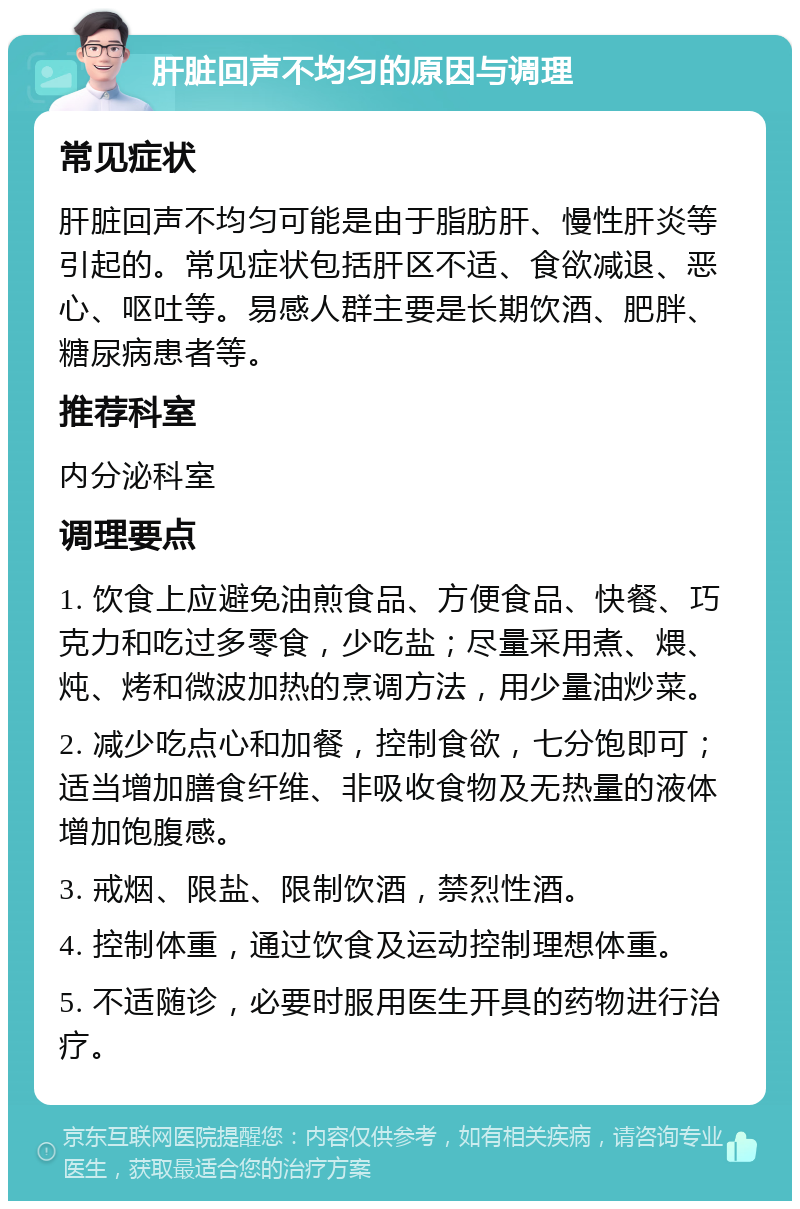 肝脏回声不均匀的原因与调理 常见症状 肝脏回声不均匀可能是由于脂肪肝、慢性肝炎等引起的。常见症状包括肝区不适、食欲减退、恶心、呕吐等。易感人群主要是长期饮酒、肥胖、糖尿病患者等。 推荐科室 内分泌科室 调理要点 1. 饮食上应避免油煎食品、方便食品、快餐、巧克力和吃过多零食，少吃盐；尽量采用煮、煨、炖、烤和微波加热的烹调方法，用少量油炒菜。 2. 减少吃点心和加餐，控制食欲，七分饱即可；适当增加膳食纤维、非吸收食物及无热量的液体增加饱腹感。 3. 戒烟、限盐、限制饮酒，禁烈性酒。 4. 控制体重，通过饮食及运动控制理想体重。 5. 不适随诊，必要时服用医生开具的药物进行治疗。