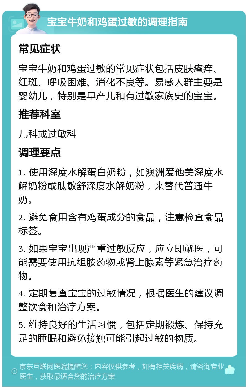 宝宝牛奶和鸡蛋过敏的调理指南 常见症状 宝宝牛奶和鸡蛋过敏的常见症状包括皮肤瘙痒、红斑、呼吸困难、消化不良等。易感人群主要是婴幼儿，特别是早产儿和有过敏家族史的宝宝。 推荐科室 儿科或过敏科 调理要点 1. 使用深度水解蛋白奶粉，如澳洲爱他美深度水解奶粉或肽敏舒深度水解奶粉，来替代普通牛奶。 2. 避免食用含有鸡蛋成分的食品，注意检查食品标签。 3. 如果宝宝出现严重过敏反应，应立即就医，可能需要使用抗组胺药物或肾上腺素等紧急治疗药物。 4. 定期复查宝宝的过敏情况，根据医生的建议调整饮食和治疗方案。 5. 维持良好的生活习惯，包括定期锻炼、保持充足的睡眠和避免接触可能引起过敏的物质。