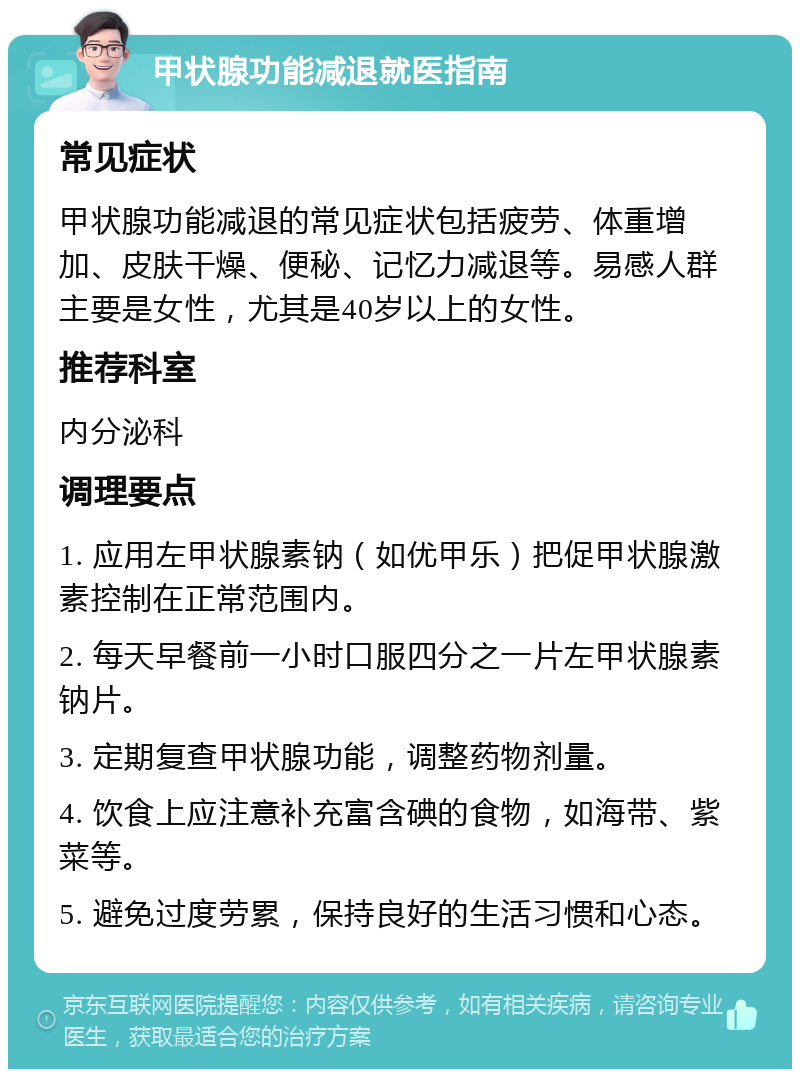 甲状腺功能减退就医指南 常见症状 甲状腺功能减退的常见症状包括疲劳、体重增加、皮肤干燥、便秘、记忆力减退等。易感人群主要是女性，尤其是40岁以上的女性。 推荐科室 内分泌科 调理要点 1. 应用左甲状腺素钠（如优甲乐）把促甲状腺激素控制在正常范围内。 2. 每天早餐前一小时口服四分之一片左甲状腺素钠片。 3. 定期复查甲状腺功能，调整药物剂量。 4. 饮食上应注意补充富含碘的食物，如海带、紫菜等。 5. 避免过度劳累，保持良好的生活习惯和心态。