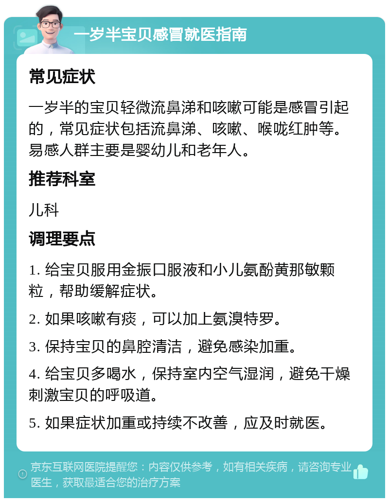 一岁半宝贝感冒就医指南 常见症状 一岁半的宝贝轻微流鼻涕和咳嗽可能是感冒引起的，常见症状包括流鼻涕、咳嗽、喉咙红肿等。易感人群主要是婴幼儿和老年人。 推荐科室 儿科 调理要点 1. 给宝贝服用金振口服液和小儿氨酚黄那敏颗粒，帮助缓解症状。 2. 如果咳嗽有痰，可以加上氨溴特罗。 3. 保持宝贝的鼻腔清洁，避免感染加重。 4. 给宝贝多喝水，保持室内空气湿润，避免干燥刺激宝贝的呼吸道。 5. 如果症状加重或持续不改善，应及时就医。