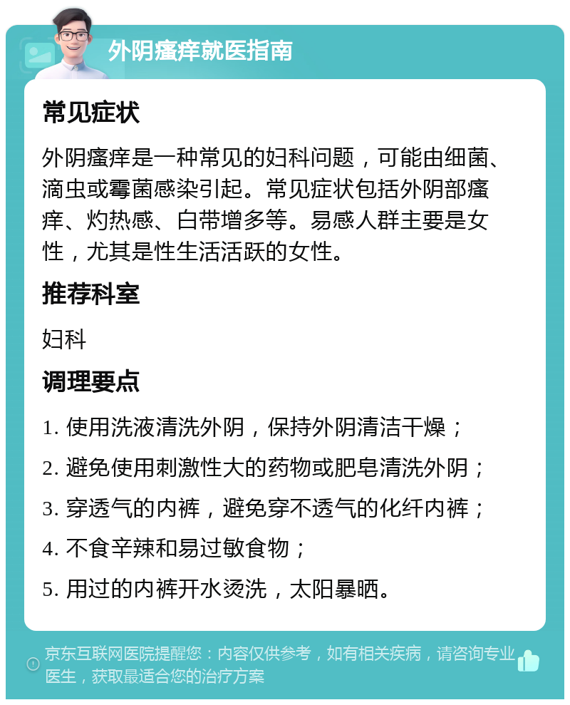 外阴瘙痒就医指南 常见症状 外阴瘙痒是一种常见的妇科问题，可能由细菌、滴虫或霉菌感染引起。常见症状包括外阴部瘙痒、灼热感、白带增多等。易感人群主要是女性，尤其是性生活活跃的女性。 推荐科室 妇科 调理要点 1. 使用洗液清洗外阴，保持外阴清洁干燥； 2. 避免使用刺激性大的药物或肥皂清洗外阴； 3. 穿透气的内裤，避免穿不透气的化纤内裤； 4. 不食辛辣和易过敏食物； 5. 用过的内裤开水烫洗，太阳暴晒。