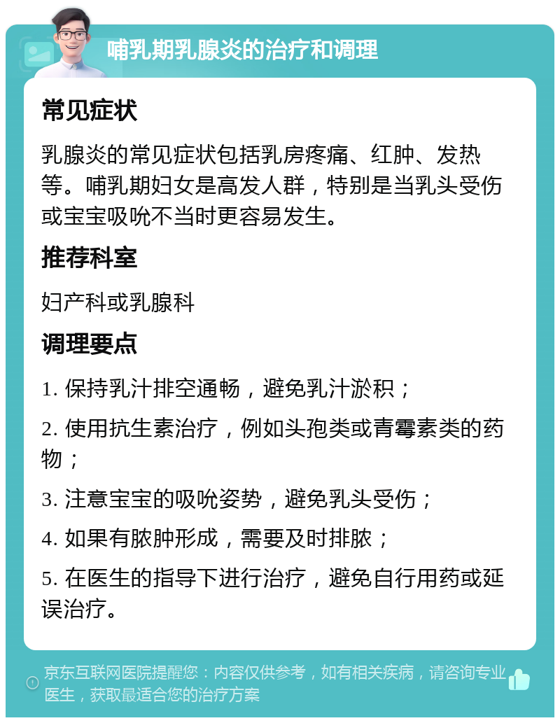 哺乳期乳腺炎的治疗和调理 常见症状 乳腺炎的常见症状包括乳房疼痛、红肿、发热等。哺乳期妇女是高发人群，特别是当乳头受伤或宝宝吸吮不当时更容易发生。 推荐科室 妇产科或乳腺科 调理要点 1. 保持乳汁排空通畅，避免乳汁淤积； 2. 使用抗生素治疗，例如头孢类或青霉素类的药物； 3. 注意宝宝的吸吮姿势，避免乳头受伤； 4. 如果有脓肿形成，需要及时排脓； 5. 在医生的指导下进行治疗，避免自行用药或延误治疗。