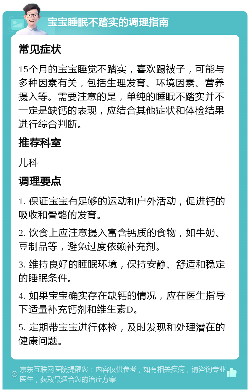 宝宝睡眠不踏实的调理指南 常见症状 15个月的宝宝睡觉不踏实，喜欢踢被子，可能与多种因素有关，包括生理发育、环境因素、营养摄入等。需要注意的是，单纯的睡眠不踏实并不一定是缺钙的表现，应结合其他症状和体检结果进行综合判断。 推荐科室 儿科 调理要点 1. 保证宝宝有足够的运动和户外活动，促进钙的吸收和骨骼的发育。 2. 饮食上应注意摄入富含钙质的食物，如牛奶、豆制品等，避免过度依赖补充剂。 3. 维持良好的睡眠环境，保持安静、舒适和稳定的睡眠条件。 4. 如果宝宝确实存在缺钙的情况，应在医生指导下适量补充钙剂和维生素D。 5. 定期带宝宝进行体检，及时发现和处理潜在的健康问题。