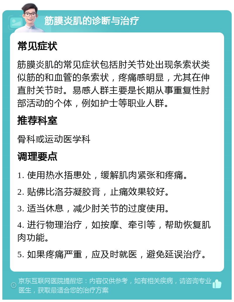 筋膜炎肌的诊断与治疗 常见症状 筋膜炎肌的常见症状包括肘关节处出现条索状类似筋的和血管的条索状，疼痛感明显，尤其在伸直肘关节时。易感人群主要是长期从事重复性肘部活动的个体，例如护士等职业人群。 推荐科室 骨科或运动医学科 调理要点 1. 使用热水捂患处，缓解肌肉紧张和疼痛。 2. 贴佛比洛芬凝胶膏，止痛效果较好。 3. 适当休息，减少肘关节的过度使用。 4. 进行物理治疗，如按摩、牵引等，帮助恢复肌肉功能。 5. 如果疼痛严重，应及时就医，避免延误治疗。