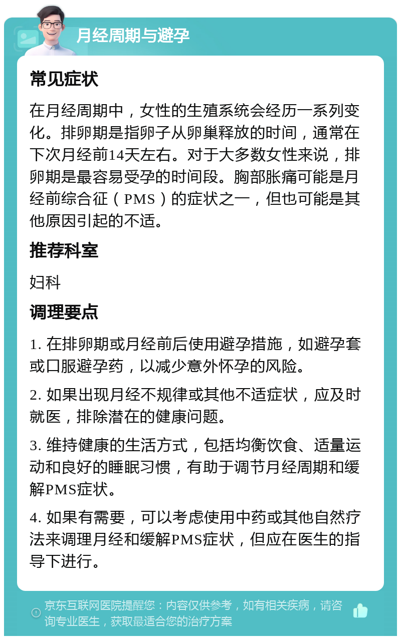 月经周期与避孕 常见症状 在月经周期中，女性的生殖系统会经历一系列变化。排卵期是指卵子从卵巢释放的时间，通常在下次月经前14天左右。对于大多数女性来说，排卵期是最容易受孕的时间段。胸部胀痛可能是月经前综合征（PMS）的症状之一，但也可能是其他原因引起的不适。 推荐科室 妇科 调理要点 1. 在排卵期或月经前后使用避孕措施，如避孕套或口服避孕药，以减少意外怀孕的风险。 2. 如果出现月经不规律或其他不适症状，应及时就医，排除潜在的健康问题。 3. 维持健康的生活方式，包括均衡饮食、适量运动和良好的睡眠习惯，有助于调节月经周期和缓解PMS症状。 4. 如果有需要，可以考虑使用中药或其他自然疗法来调理月经和缓解PMS症状，但应在医生的指导下进行。