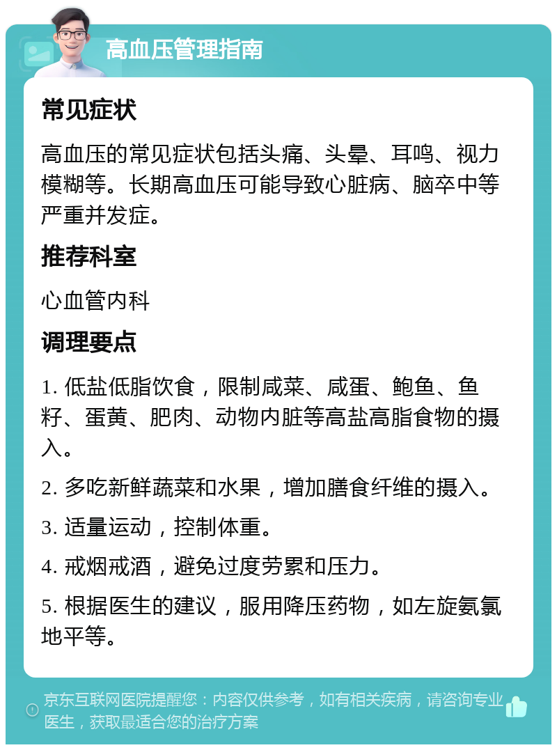 高血压管理指南 常见症状 高血压的常见症状包括头痛、头晕、耳鸣、视力模糊等。长期高血压可能导致心脏病、脑卒中等严重并发症。 推荐科室 心血管内科 调理要点 1. 低盐低脂饮食，限制咸菜、咸蛋、鲍鱼、鱼籽、蛋黄、肥肉、动物内脏等高盐高脂食物的摄入。 2. 多吃新鲜蔬菜和水果，增加膳食纤维的摄入。 3. 适量运动，控制体重。 4. 戒烟戒酒，避免过度劳累和压力。 5. 根据医生的建议，服用降压药物，如左旋氨氯地平等。