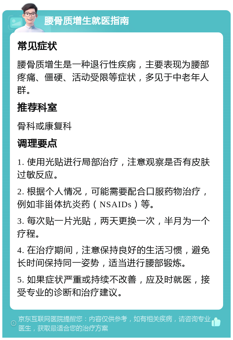 腰骨质增生就医指南 常见症状 腰骨质增生是一种退行性疾病，主要表现为腰部疼痛、僵硬、活动受限等症状，多见于中老年人群。 推荐科室 骨科或康复科 调理要点 1. 使用光贴进行局部治疗，注意观察是否有皮肤过敏反应。 2. 根据个人情况，可能需要配合口服药物治疗，例如非甾体抗炎药（NSAIDs）等。 3. 每次贴一片光贴，两天更换一次，半月为一个疗程。 4. 在治疗期间，注意保持良好的生活习惯，避免长时间保持同一姿势，适当进行腰部锻炼。 5. 如果症状严重或持续不改善，应及时就医，接受专业的诊断和治疗建议。