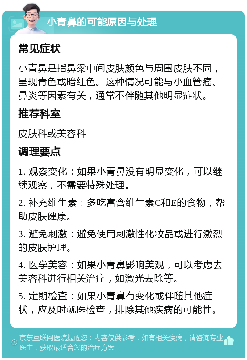 小青鼻的可能原因与处理 常见症状 小青鼻是指鼻梁中间皮肤颜色与周围皮肤不同，呈现青色或暗红色。这种情况可能与小血管瘤、鼻炎等因素有关，通常不伴随其他明显症状。 推荐科室 皮肤科或美容科 调理要点 1. 观察变化：如果小青鼻没有明显变化，可以继续观察，不需要特殊处理。 2. 补充维生素：多吃富含维生素C和E的食物，帮助皮肤健康。 3. 避免刺激：避免使用刺激性化妆品或进行激烈的皮肤护理。 4. 医学美容：如果小青鼻影响美观，可以考虑去美容科进行相关治疗，如激光去除等。 5. 定期检查：如果小青鼻有变化或伴随其他症状，应及时就医检查，排除其他疾病的可能性。