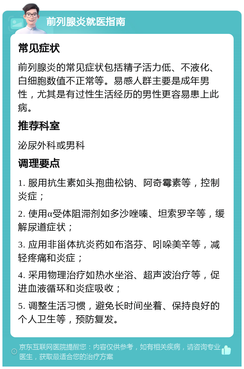 前列腺炎就医指南 常见症状 前列腺炎的常见症状包括精子活力低、不液化、白细胞数值不正常等。易感人群主要是成年男性，尤其是有过性生活经历的男性更容易患上此病。 推荐科室 泌尿外科或男科 调理要点 1. 服用抗生素如头孢曲松钠、阿奇霉素等，控制炎症； 2. 使用α受体阻滞剂如多沙唑嗪、坦索罗辛等，缓解尿道症状； 3. 应用非甾体抗炎药如布洛芬、吲哚美辛等，减轻疼痛和炎症； 4. 采用物理治疗如热水坐浴、超声波治疗等，促进血液循环和炎症吸收； 5. 调整生活习惯，避免长时间坐着、保持良好的个人卫生等，预防复发。