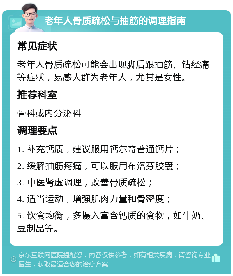 老年人骨质疏松与抽筋的调理指南 常见症状 老年人骨质疏松可能会出现脚后跟抽筋、钻经痛等症状，易感人群为老年人，尤其是女性。 推荐科室 骨科或内分泌科 调理要点 1. 补充钙质，建议服用钙尔奇普通钙片； 2. 缓解抽筋疼痛，可以服用布洛芬胶囊； 3. 中医肾虚调理，改善骨质疏松； 4. 适当运动，增强肌肉力量和骨密度； 5. 饮食均衡，多摄入富含钙质的食物，如牛奶、豆制品等。