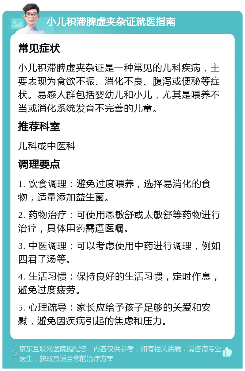 小儿积滞脾虚夹杂证就医指南 常见症状 小儿积滞脾虚夹杂证是一种常见的儿科疾病，主要表现为食欲不振、消化不良、腹泻或便秘等症状。易感人群包括婴幼儿和小儿，尤其是喂养不当或消化系统发育不完善的儿童。 推荐科室 儿科或中医科 调理要点 1. 饮食调理：避免过度喂养，选择易消化的食物，适量添加益生菌。 2. 药物治疗：可使用恩敏舒或太敏舒等药物进行治疗，具体用药需遵医嘱。 3. 中医调理：可以考虑使用中药进行调理，例如四君子汤等。 4. 生活习惯：保持良好的生活习惯，定时作息，避免过度疲劳。 5. 心理疏导：家长应给予孩子足够的关爱和安慰，避免因疾病引起的焦虑和压力。