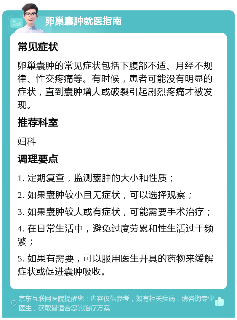 卵巢囊肿就医指南 常见症状 卵巢囊肿的常见症状包括下腹部不适、月经不规律、性交疼痛等。有时候，患者可能没有明显的症状，直到囊肿增大或破裂引起剧烈疼痛才被发现。 推荐科室 妇科 调理要点 1. 定期复查，监测囊肿的大小和性质； 2. 如果囊肿较小且无症状，可以选择观察； 3. 如果囊肿较大或有症状，可能需要手术治疗； 4. 在日常生活中，避免过度劳累和性生活过于频繁； 5. 如果有需要，可以服用医生开具的药物来缓解症状或促进囊肿吸收。