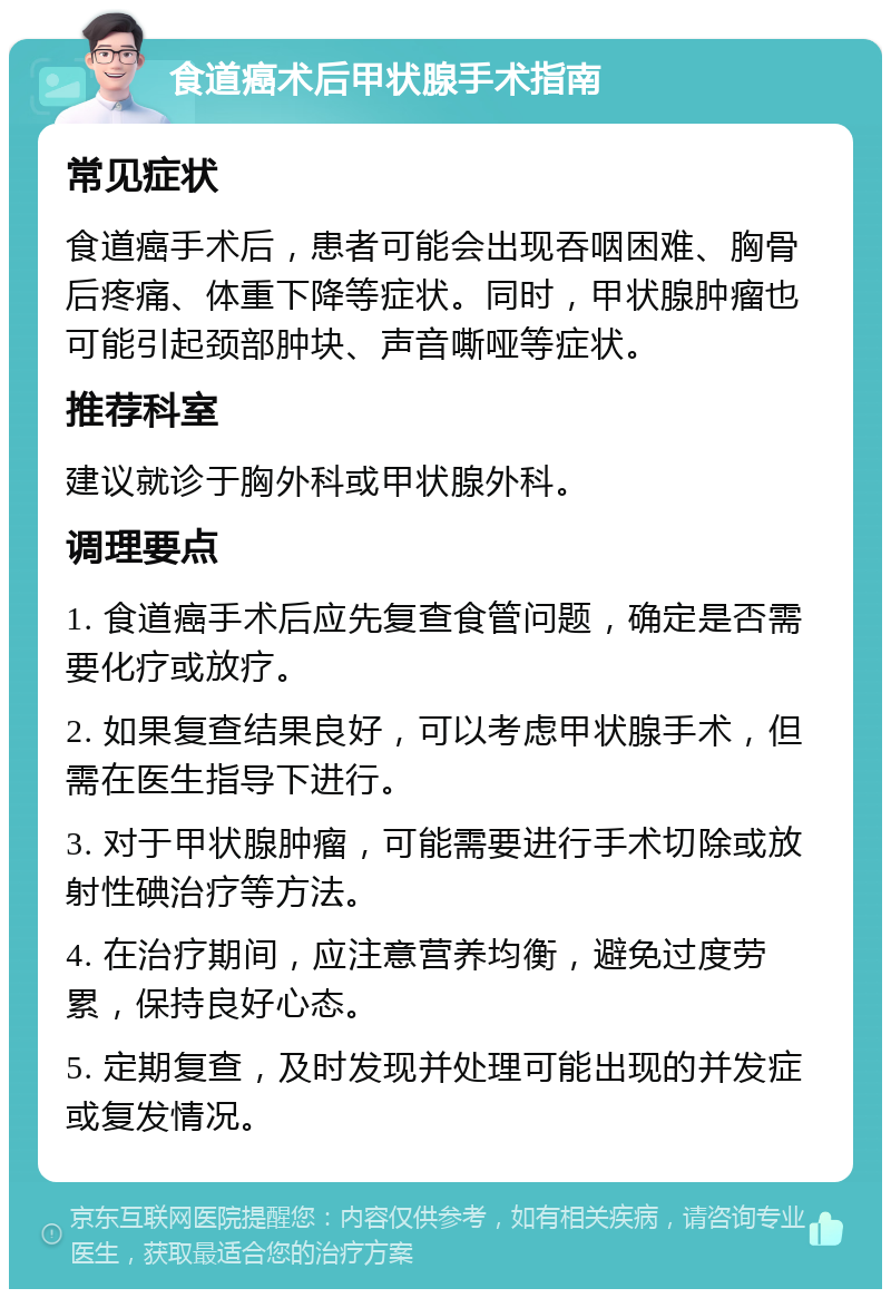 食道癌术后甲状腺手术指南 常见症状 食道癌手术后，患者可能会出现吞咽困难、胸骨后疼痛、体重下降等症状。同时，甲状腺肿瘤也可能引起颈部肿块、声音嘶哑等症状。 推荐科室 建议就诊于胸外科或甲状腺外科。 调理要点 1. 食道癌手术后应先复查食管问题，确定是否需要化疗或放疗。 2. 如果复查结果良好，可以考虑甲状腺手术，但需在医生指导下进行。 3. 对于甲状腺肿瘤，可能需要进行手术切除或放射性碘治疗等方法。 4. 在治疗期间，应注意营养均衡，避免过度劳累，保持良好心态。 5. 定期复查，及时发现并处理可能出现的并发症或复发情况。